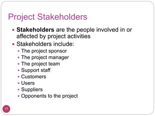 Project Stakeholders
 Stakeholders are the people involved in or
affected by project activities
 Stakeholders include:
 The project sponsor
 The project manager
 The project team
 Support staff
 Customers
 Users
 Suppliers
 Opponents to the project
17
 