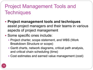 Project Management Tools and
Techniques
 Project management tools and techniques
assist project managers and their teams in various
aspects of project management
 Some specific ones include:
 Project charter, scope statement, and WBS (Work
Breakdown Structure or scope)
 Gantt charts, network diagrams, critical path analysis,
and critical chain scheduling (time)
 Cost estimates and earned value management (cost)
19
 