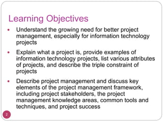 Learning Objectives
 Understand the growing need for better project
management, especially for information technology
projects
 Explain what a project is, provide examples of
information technology projects, list various attributes
of projects, and describe the triple constraint of
projects
 Describe project management and discuss key
elements of the project management framework,
including project stakeholders, the project
management knowledge areas, common tools and
techniques, and project success
2
 