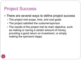 Project Success
 There are several ways to define project success
 The project met scope, time, and cost goals
 The project satisfied the customer/sponsor
 The results of the project met its main objective, such
as making or saving a certain amount of money,
providing a good return on investment, or simply
making the sponsors happy
22
 