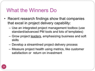 What the Winners Do
• Recent research findings show that companies
that excel in project delivery capability:
– Use an integrated project management toolbox (use
standard/advanced PM tools and lots of templates)
– Grow project leaders, emphasizing business and soft
skills
– Develop a streamlined project delivery process
– Measure project health using metrics, like customer
satisfaction or return on investment
24
 
