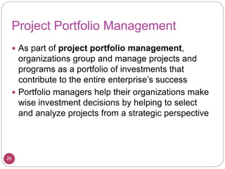 Project Portfolio Management
 As part of project portfolio management,
organizations group and manage projects and
programs as a portfolio of investments that
contribute to the entire enterprise’s success
 Portfolio managers help their organizations make
wise investment decisions by helping to select
and analyze projects from a strategic perspective
26
 