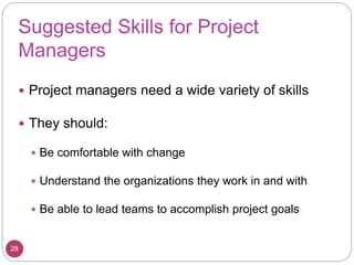 Suggested Skills for Project
Managers
 Project managers need a wide variety of skills
 They should:
 Be comfortable with change
 Understand the organizations they work in and with
 Be able to lead teams to accomplish project goals
28
 