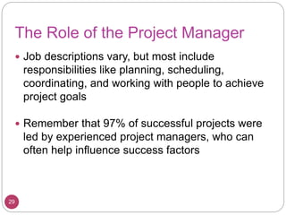 The Role of the Project Manager
 Job descriptions vary, but most include
responsibilities like planning, scheduling,
coordinating, and working with people to achieve
project goals
 Remember that 97% of successful projects were
led by experienced project managers, who can
often help influence success factors
29
 