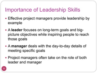 Importance of Leadership Skills
 Effective project managers provide leadership by
example
 A leader focuses on long-term goals and big-
picture objectives while inspiring people to reach
those goals
 A manager deals with the day-to-day details of
meeting specific goals
 Project managers often take on the role of both
leader and manager
33
 