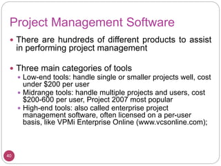 Project Management Software
 There are hundreds of different products to assist
in performing project management
 Three main categories of tools
 Low-end tools: handle single or smaller projects well, cost
under $200 per user
 Midrange tools: handle multiple projects and users, cost
$200-600 per user, Project 2007 most popular
 High-end tools: also called enterprise project
management software, often licensed on a per-user
basis, like VPMi Enterprise Online (www.vcsonline.com);
40
 