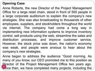 Opening Case
Anne Roberts, the new Director of the Project Management
Office for a large retail chain, stood in front of 500 people in
a large corporate auditorium to explain the company’s new
strategies. She was also broadcasting to thousands of other
employees, suppliers, and stockholders throughout the world
via internet. The company had come a long way in
implementing new information systems to improve inventory
control, sell products using the web, streamline the sales and
distribution processes, and improve customer service.
However, the stock price was down, the nation’s economy
was weak, and people were anxious to hear about the
company’s new strategies.
Anne began to address the audience “Good morning. As
many of you know, our CEO promoted me to this position as
Director of the Project Management Office two years ago.
Since then, we have completed many projects, including the
4
 