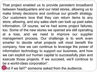 That project enabled us to provide persistent broadband
between headquarters and our retail stores, allowing us to
make timely decisions and continue our growth strategy.
Our customers love that they can return items to any
store, allowing, and any sales clerk can look up past sales
information. Of course, we’ve had some project failures,
too. Some of the new stores we opened are still operating
at a loss, and we need to improve our supplier
management process. Our challenge is to work even
smarter to decide what projects will most benefit the
company, how we can continue to leverage the power of
information technology to support our business, and how
we can exploit our human capital to successfully plan and
execute those projects. If we succeed, we’ll continue to
be a world-class corporation”.
“And if we fail?” someone asked from the audience.
5
 