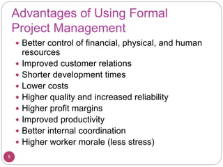 Advantages of Using Formal
Project Management
 Better control of financial, physical, and human
resources
 Improved customer relations
 Shorter development times
 Lower costs
 Higher quality and increased reliability
 Higher profit margins
 Improved productivity
 Better internal coordination
 Higher worker morale (less stress)
9
 