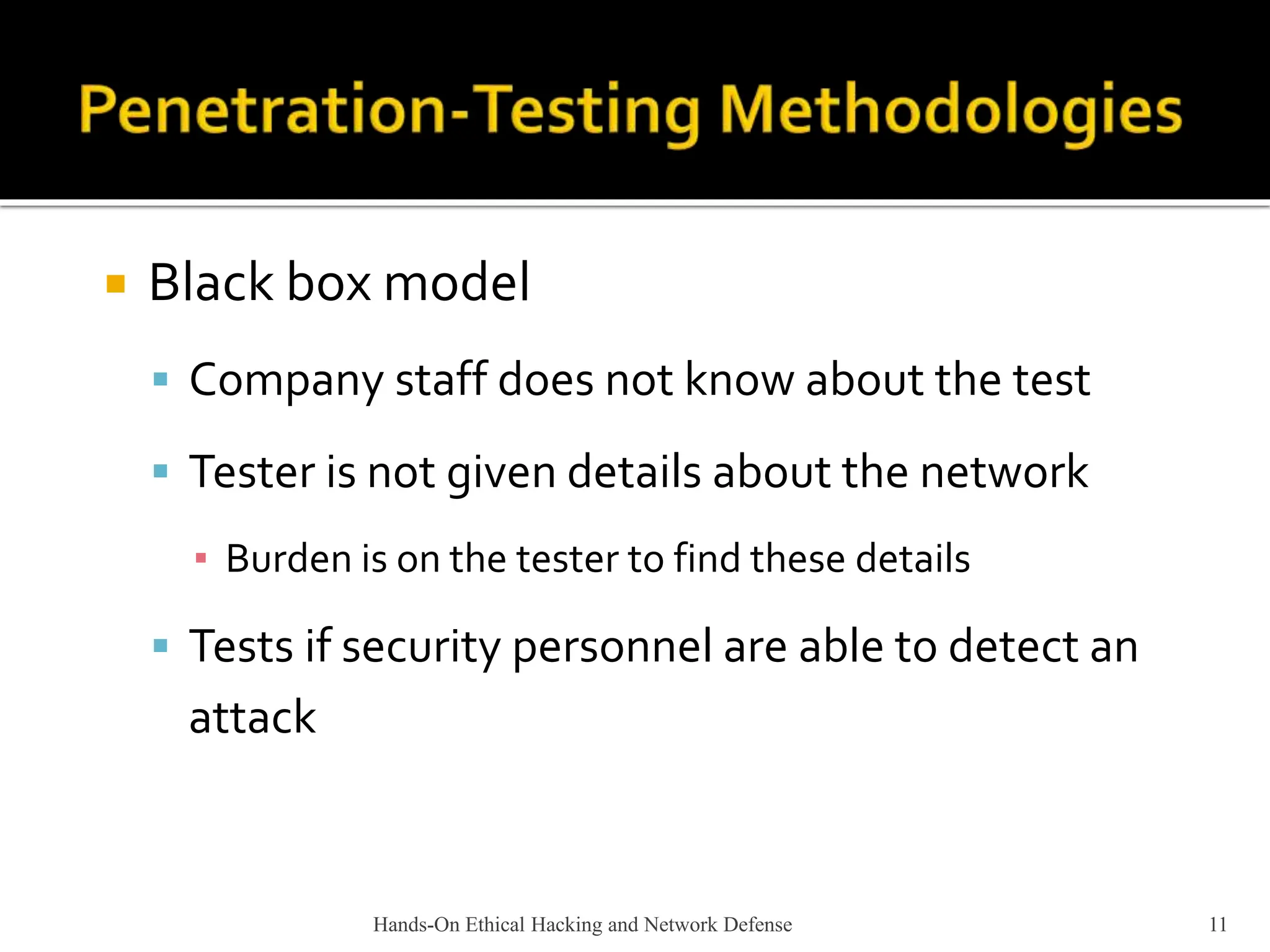 Hands-On Ethical Hacking and Network Defense 11
 Black box model
 Company staff does not know about the test
 Tester is not given details about the network
▪ Burden is on the tester to find these details
 Tests if security personnel are able to detect an
attack
 