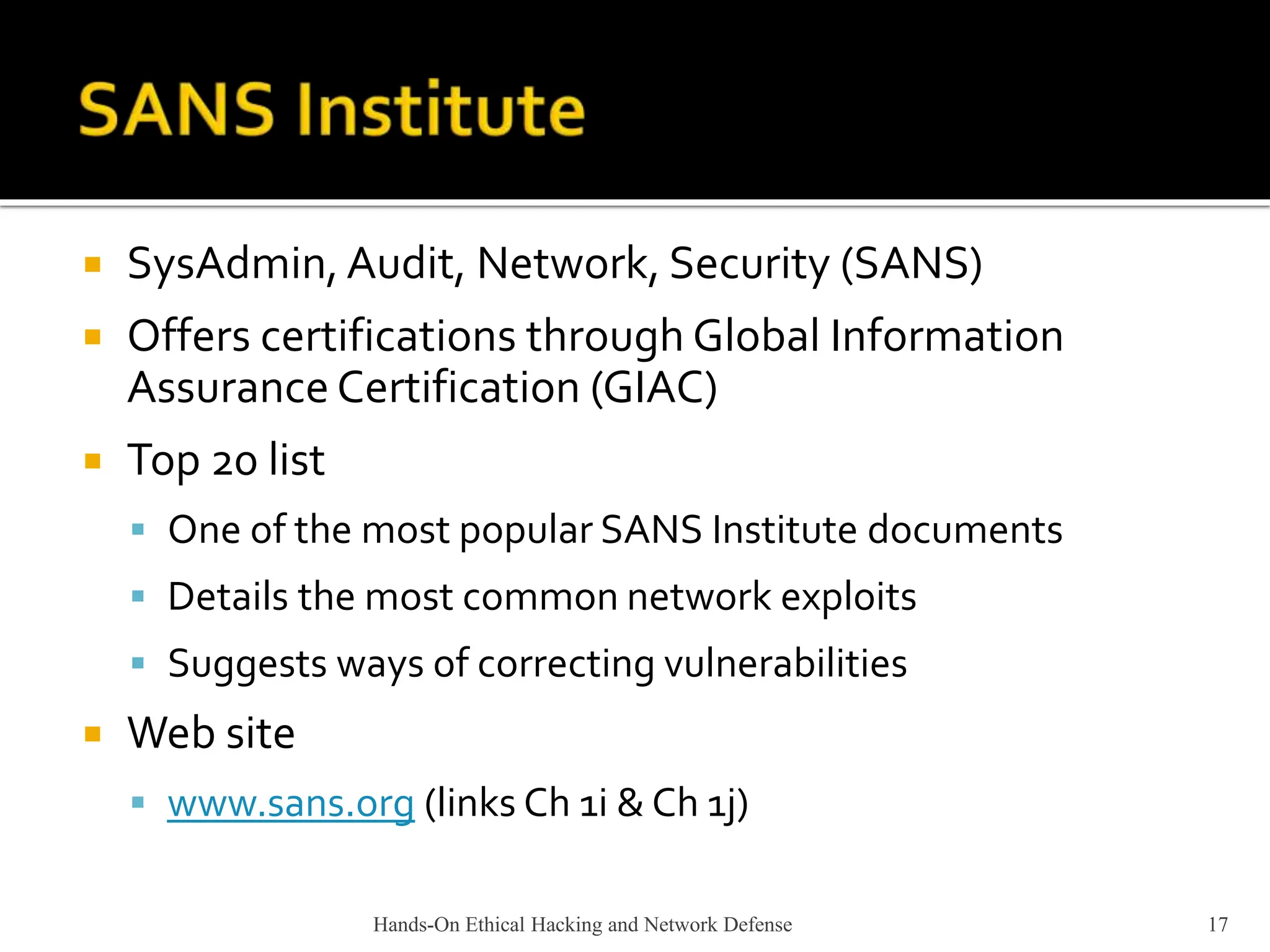 Hands-On Ethical Hacking and Network Defense 17
 SysAdmin, Audit, Network, Security (SANS)
 Offers certifications through Global Information
Assurance Certification (GIAC)
 Top 20 list
 One of the most popular SANS Institute documents
 Details the most common network exploits
 Suggests ways of correcting vulnerabilities
 Web site
 www.sans.org (links Ch 1i & Ch 1j)
 