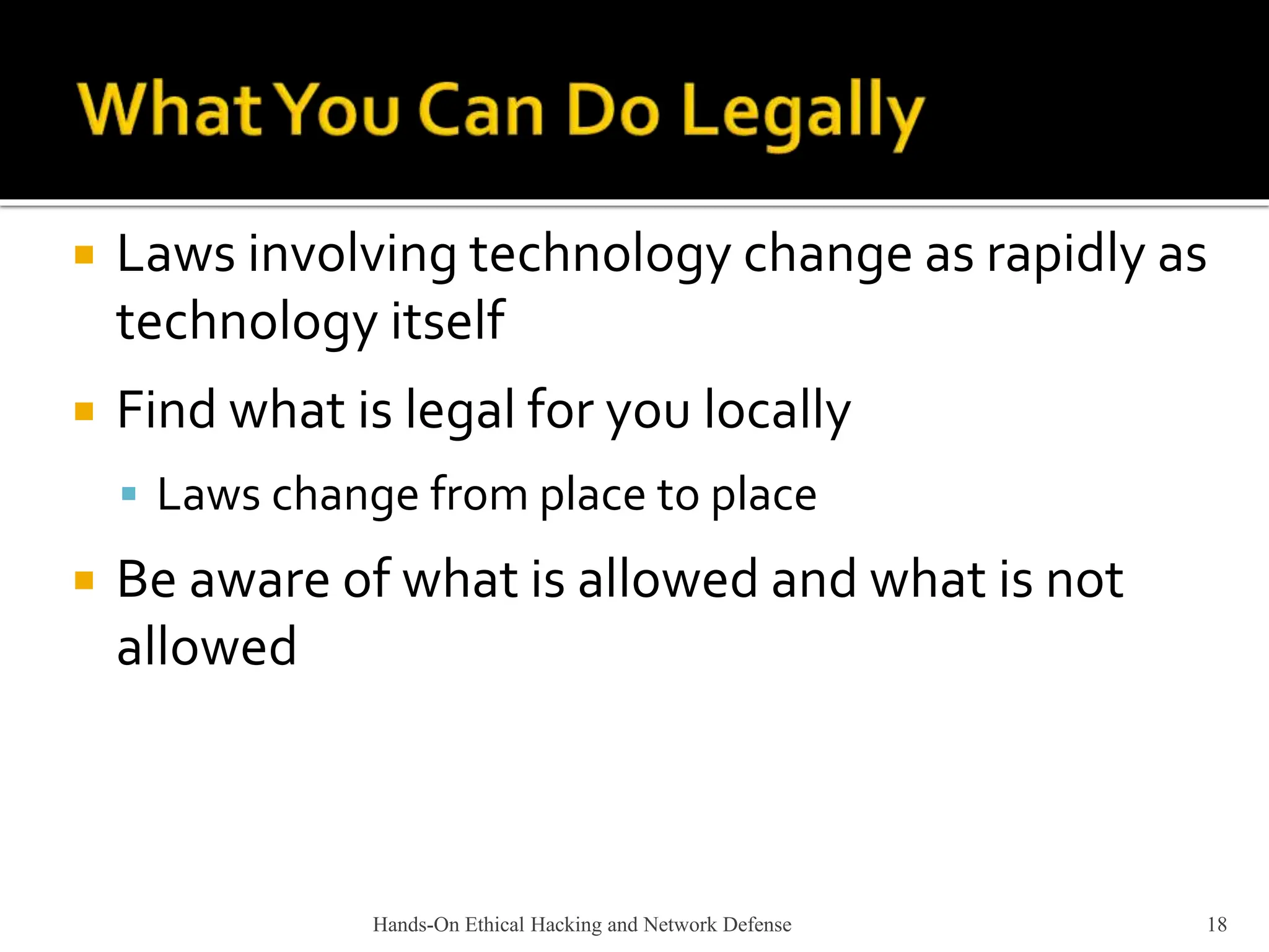 Hands-On Ethical Hacking and Network Defense 18
 Laws involving technology change as rapidly as
technology itself
 Find what is legal for you locally
 Laws change from place to place
 Be aware of what is allowed and what is not
allowed
 