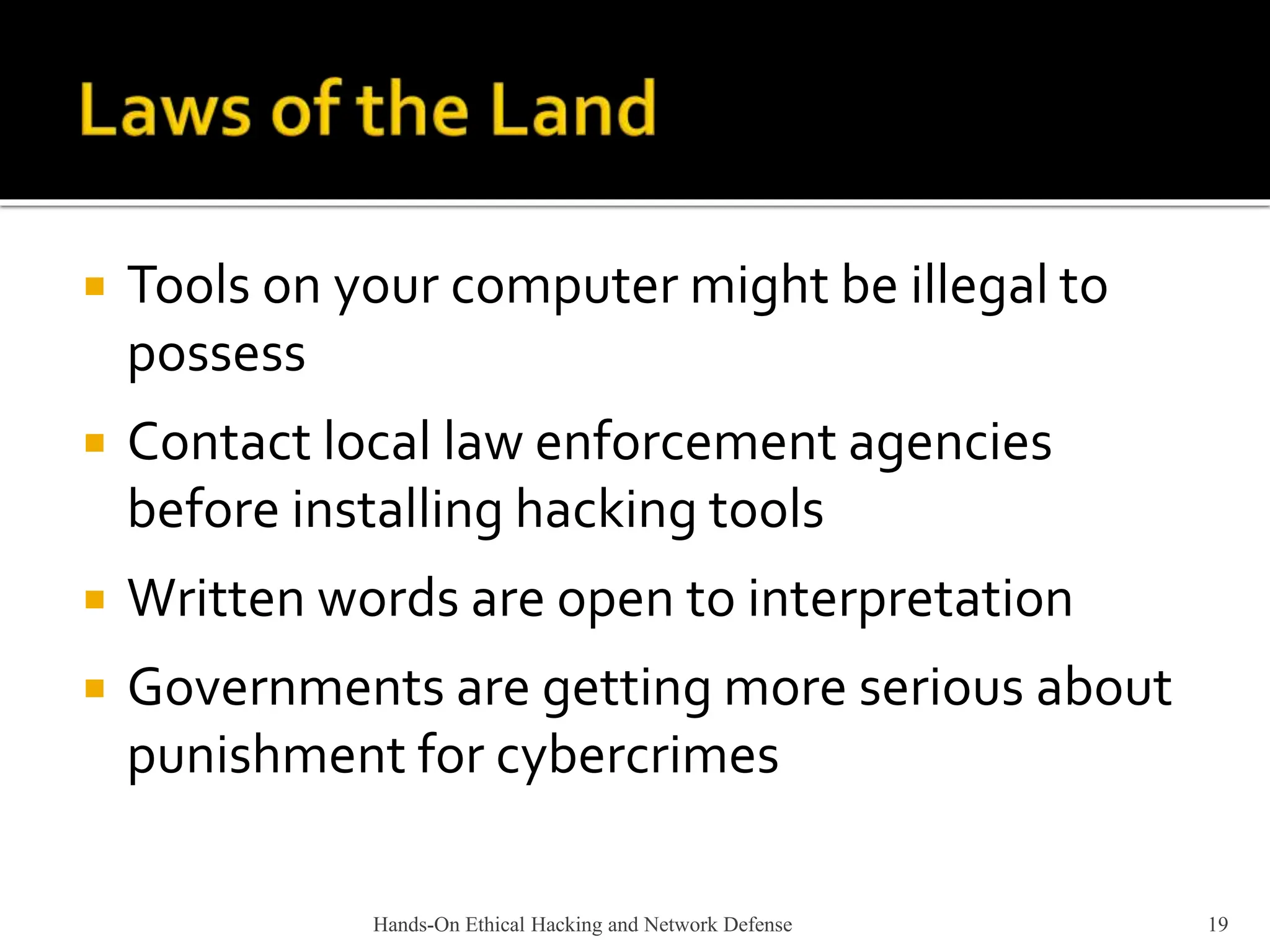 Hands-On Ethical Hacking and Network Defense 19
 Tools on your computer might be illegal to
possess
 Contact local law enforcement agencies
before installing hacking tools
 Written words are open to interpretation
 Governments are getting more serious about
punishment for cybercrimes
 