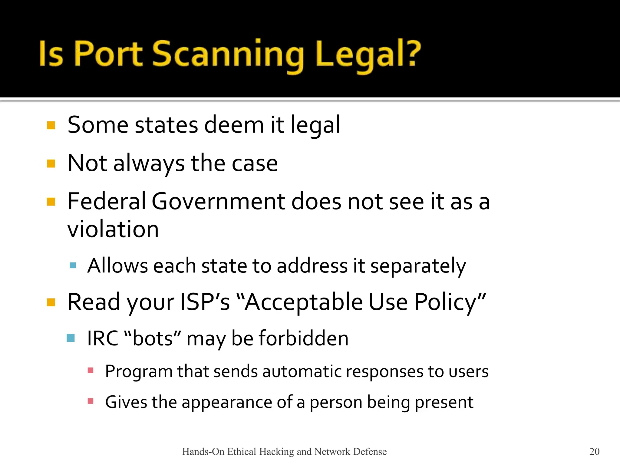 Hands-On Ethical Hacking and Network Defense 20
 Some states deem it legal
 Not always the case
 Federal Government does not see it as a
violation
 Allows each state to address it separately
 Read your ISP’s “Acceptable Use Policy”
 IRC “bots” may be forbidden
 Program that sends automatic responses to users
 Gives the appearance of a person being present
 