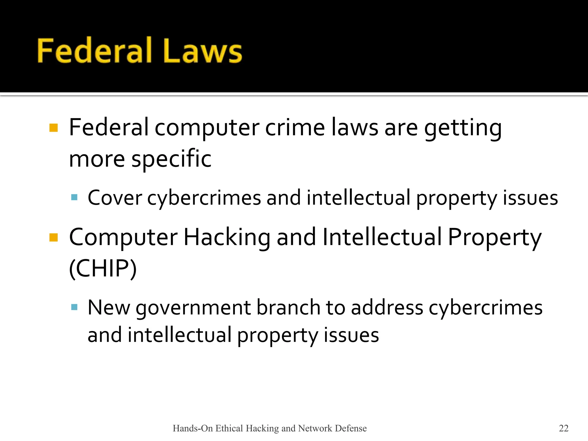 Hands-On Ethical Hacking and Network Defense 22
 Federal computer crime laws are getting
more specific
 Cover cybercrimes and intellectual property issues
 Computer Hacking and Intellectual Property
(CHIP)
 New government branch to address cybercrimes
and intellectual property issues
 