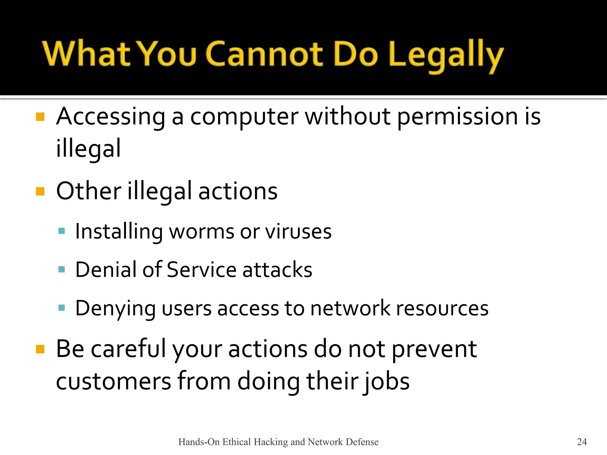 Hands-On Ethical Hacking and Network Defense 24
 Accessing a computer without permission is
illegal
 Other illegal actions
 Installing worms or viruses
 Denial of Service attacks
 Denying users access to network resources
 Be careful your actions do not prevent
customers from doing their jobs
 