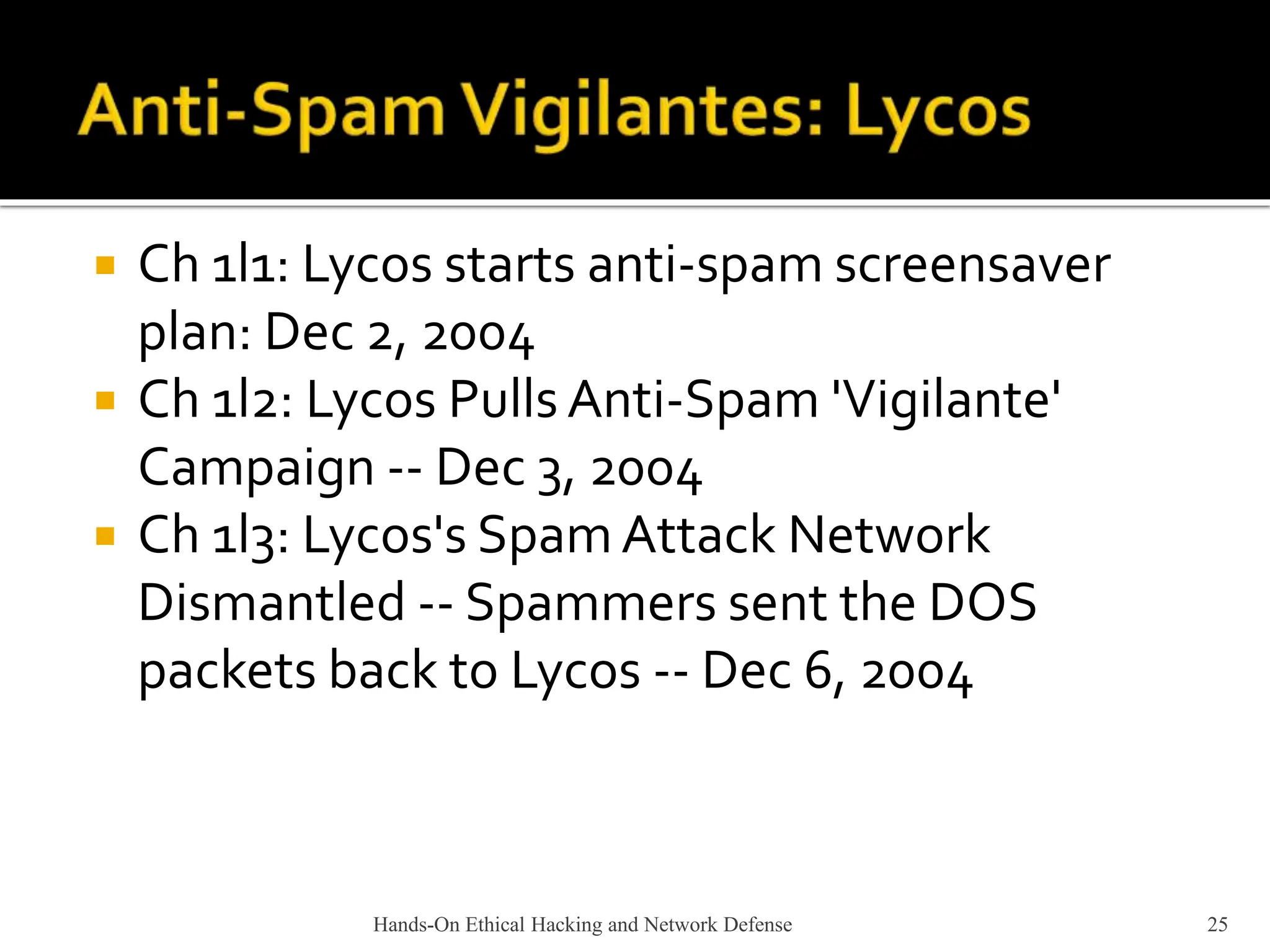  Ch 1l1: Lycos starts anti-spam screensaver
plan: Dec 2, 2004
 Ch 1l2: Lycos Pulls Anti-Spam 'Vigilante'
Campaign -- Dec 3, 2004
 Ch 1l3: Lycos's SpamAttack Network
Dismantled -- Spammers sent the DOS
packets back to Lycos -- Dec 6, 2004
Hands-On Ethical Hacking and Network Defense 25
 