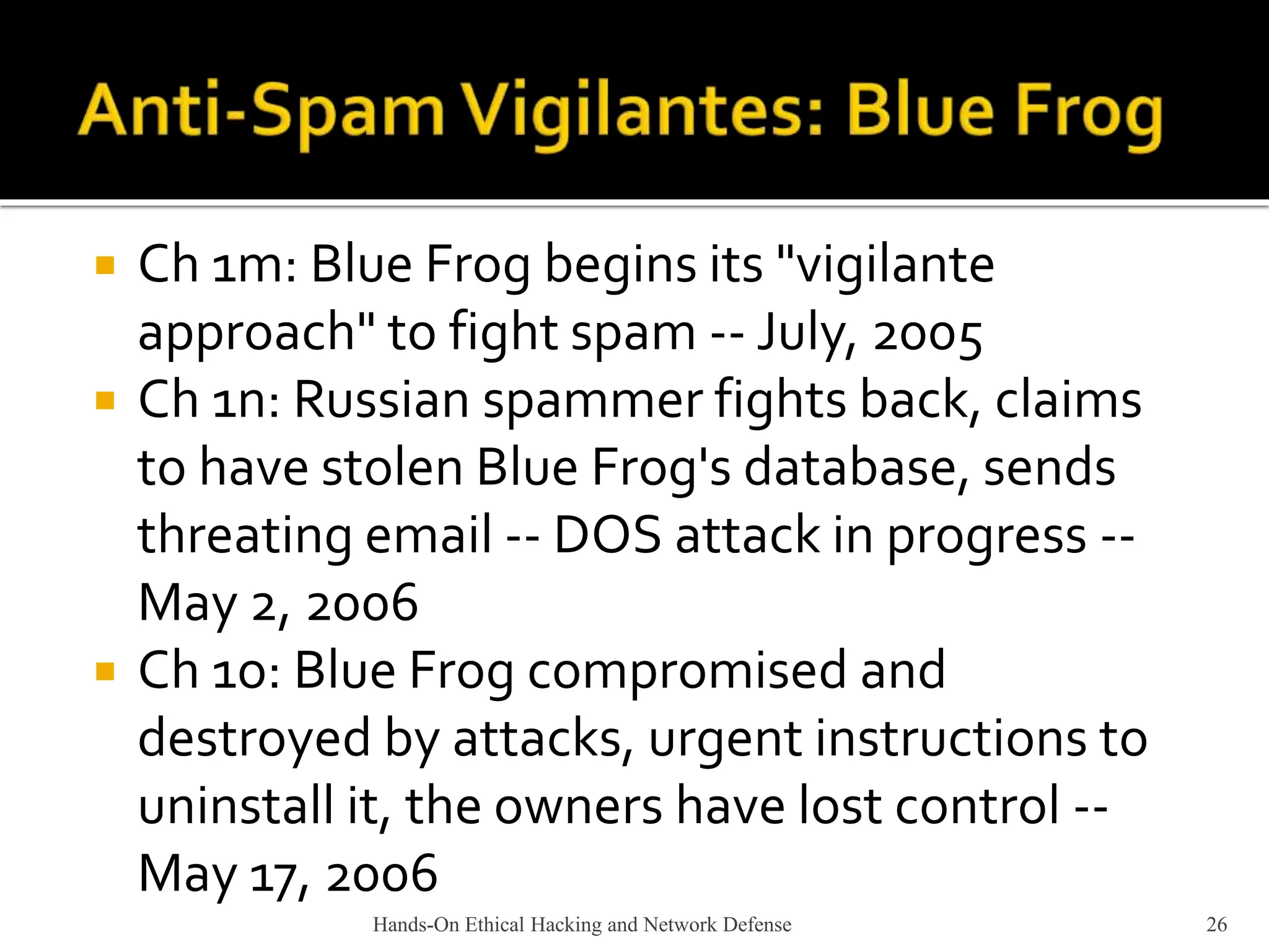  Ch 1m: Blue Frog begins its "vigilante
approach" to fight spam -- July, 2005
 Ch 1n: Russian spammer fights back, claims
to have stolen Blue Frog's database, sends
threating email -- DOS attack in progress --
May 2, 2006
 Ch 1o: Blue Frog compromised and
destroyed by attacks, urgent instructions to
uninstall it, the owners have lost control --
May 17, 2006
Hands-On Ethical Hacking and Network Defense 26
 