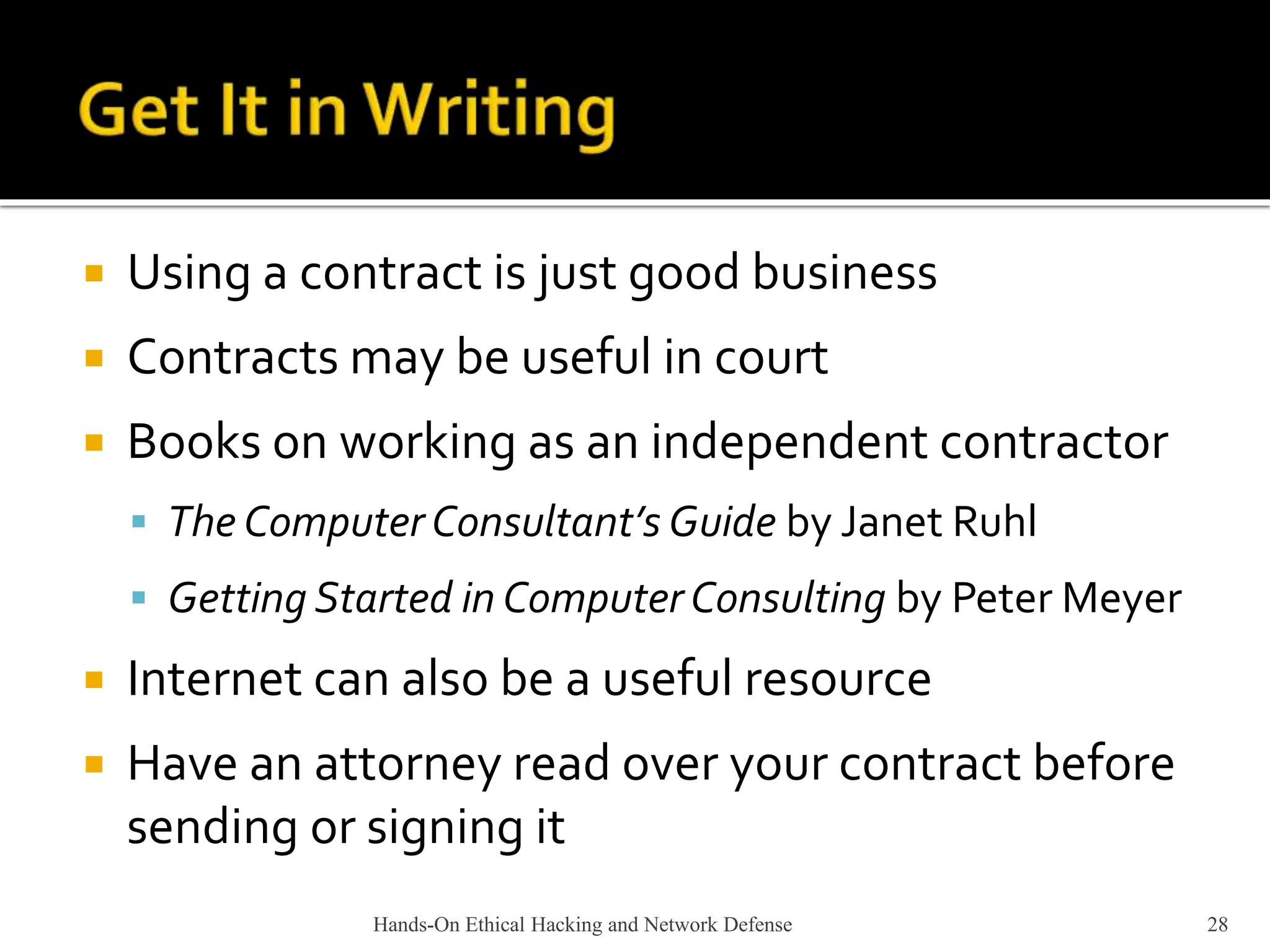 Hands-On Ethical Hacking and Network Defense 28
 Using a contract is just good business
 Contracts may be useful in court
 Books on working as an independent contractor
 The Computer Consultant’s Guide by Janet Ruhl
 Getting Started in ComputerConsulting by Peter Meyer
 Internet can also be a useful resource
 Have an attorney read over your contract before
sending or signing it
 