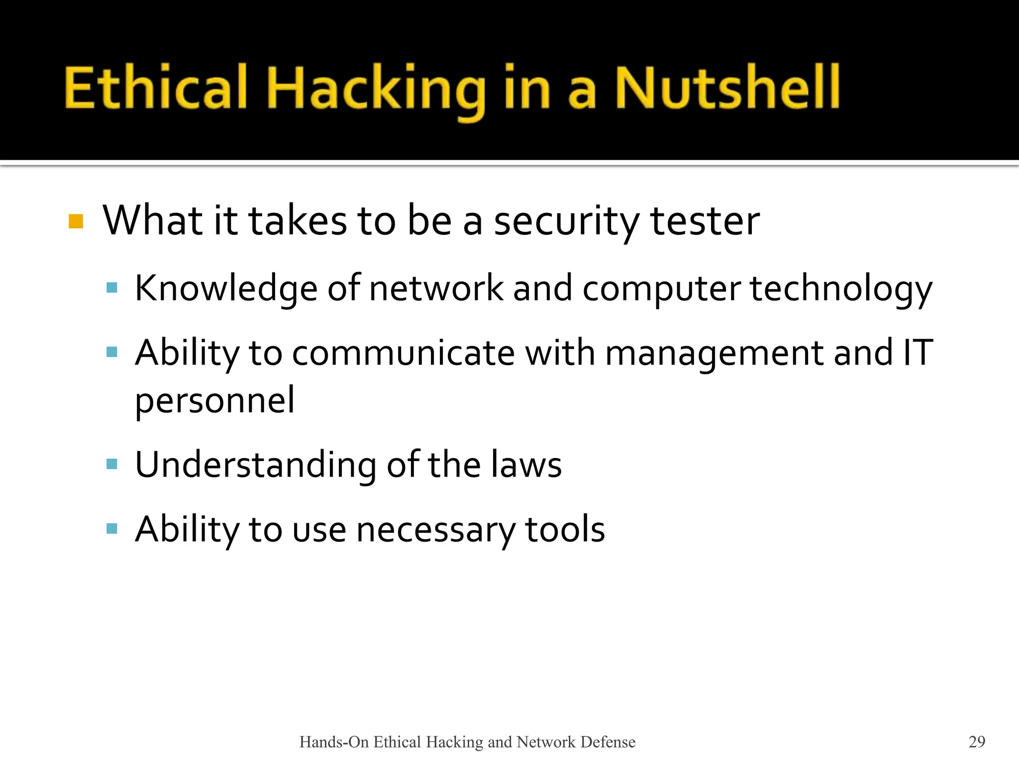 Hands-On Ethical Hacking and Network Defense 29
 What it takes to be a security tester
 Knowledge of network and computer technology
 Ability to communicate with management and IT
personnel
 Understanding of the laws
 Ability to use necessary tools
 