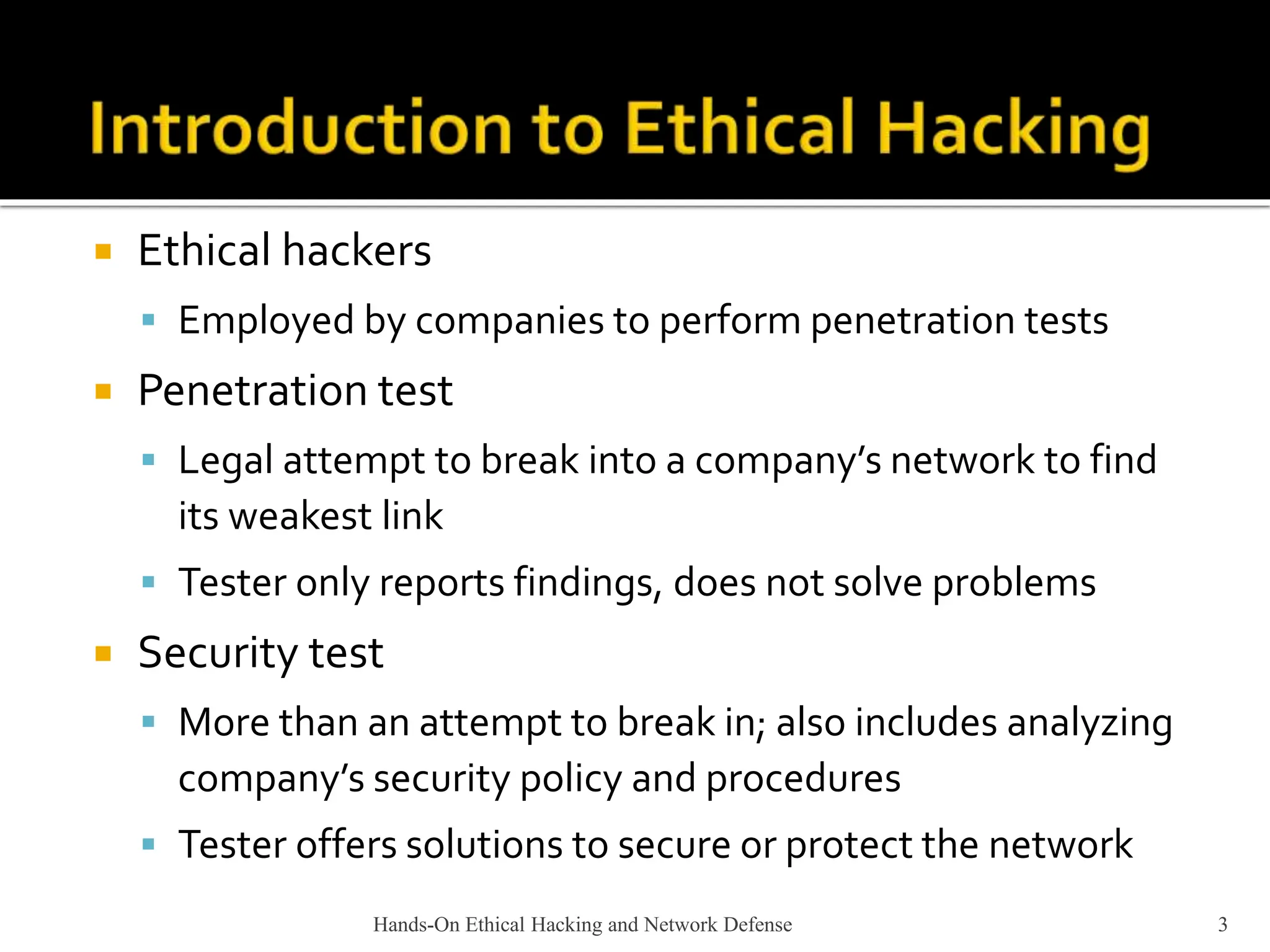 Hands-On Ethical Hacking and Network Defense 3
 Ethical hackers
 Employed by companies to perform penetration tests
 Penetration test
 Legal attempt to break into a company’s network to find
its weakest link
 Tester only reports findings, does not solve problems
 Security test
 More than an attempt to break in; also includes analyzing
company’s security policy and procedures
 Tester offers solutions to secure or protect the network
 