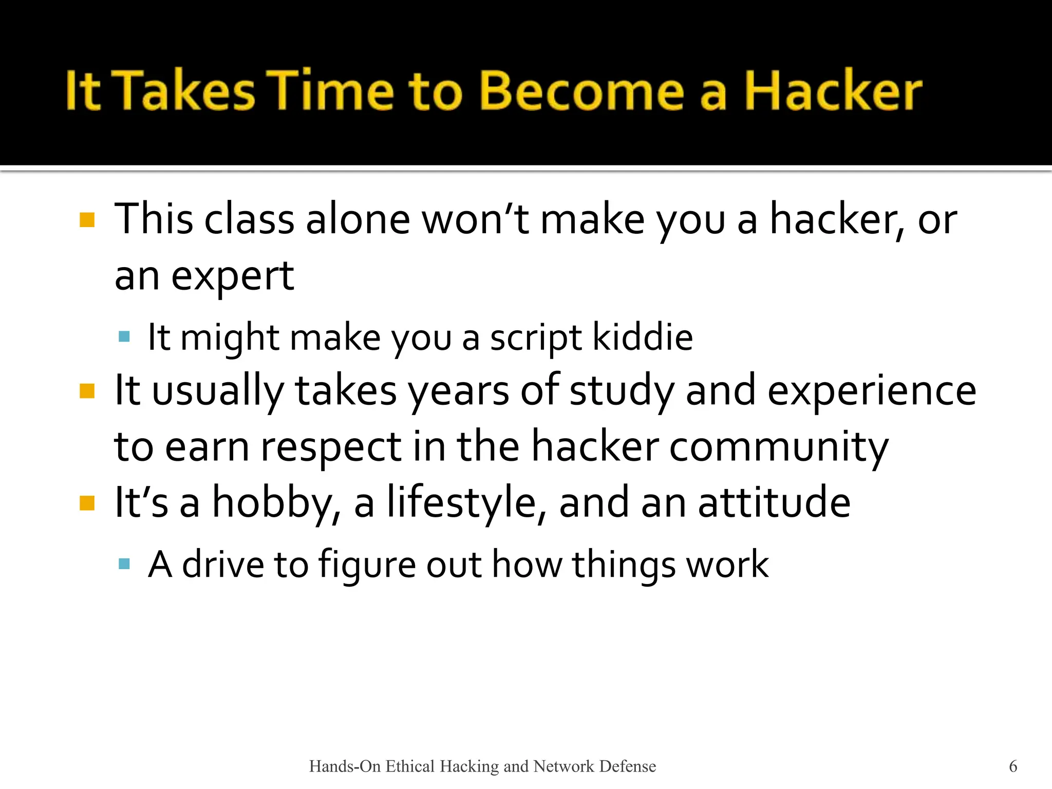  This class alone won’t make you a hacker, or
an expert
 It might make you a script kiddie
 It usually takes years of study and experience
to earn respect in the hacker community
 It’s a hobby, a lifestyle, and an attitude
 A drive to figure out how things work
Hands-On Ethical Hacking and Network Defense 6
 