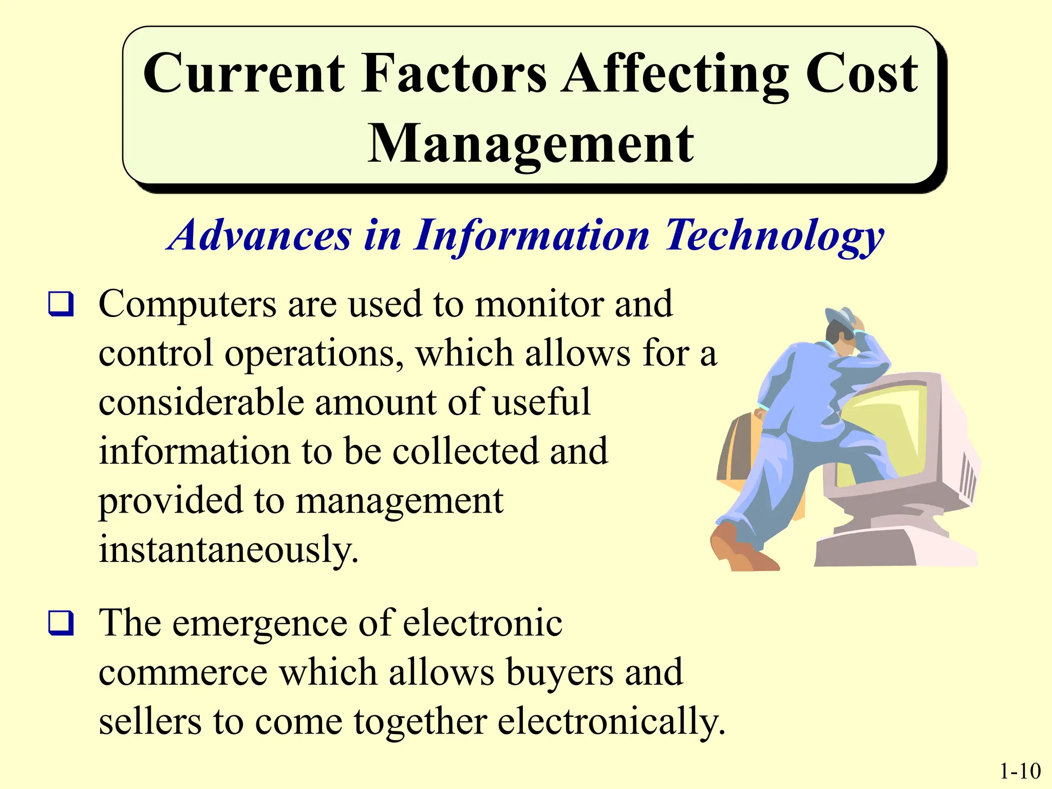 1-10
Current Factors Affecting Cost
Management
Advances in Information Technology
 Computers are used to monitor and
control operations, which allows for a
considerable amount of useful
information to be collected and
provided to management
instantaneously.
 The emergence of electronic
commerce which allows buyers and
sellers to come together electronically.
 