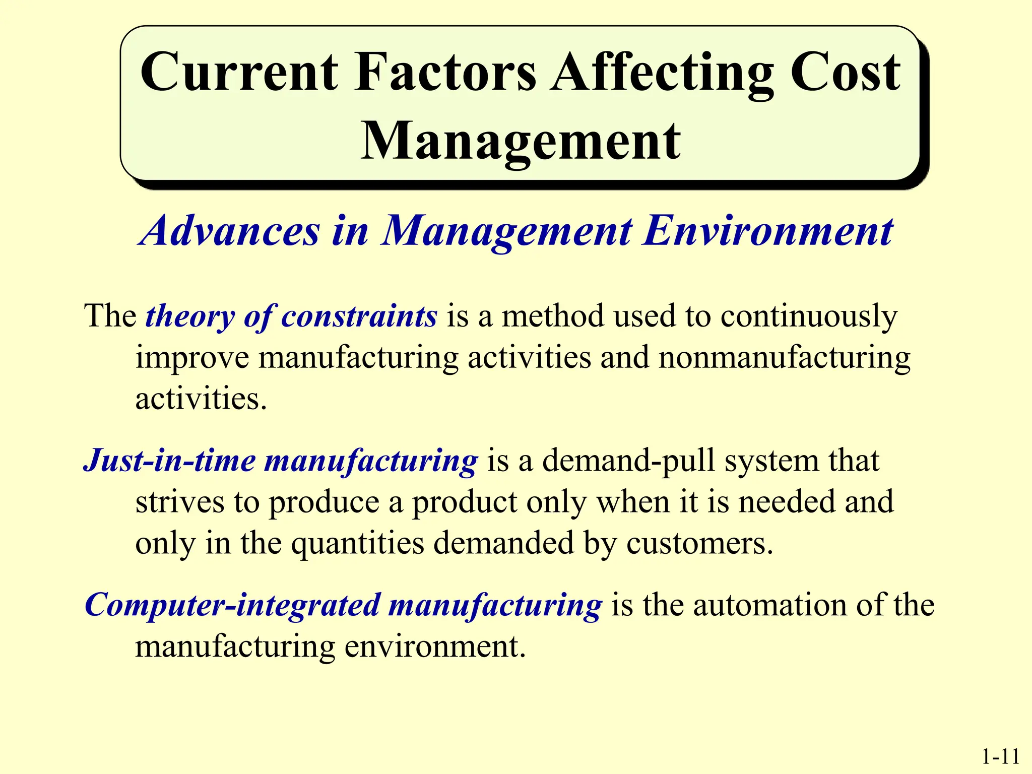 1-11
Current Factors Affecting Cost
Management
Advances in Management Environment
The theory of constraints is a method used to continuously
improve manufacturing activities and nonmanufacturing
activities.
Just-in-time manufacturing is a demand-pull system that
strives to produce a product only when it is needed and
only in the quantities demanded by customers.
Computer-integrated manufacturing is the automation of the
manufacturing environment.
 