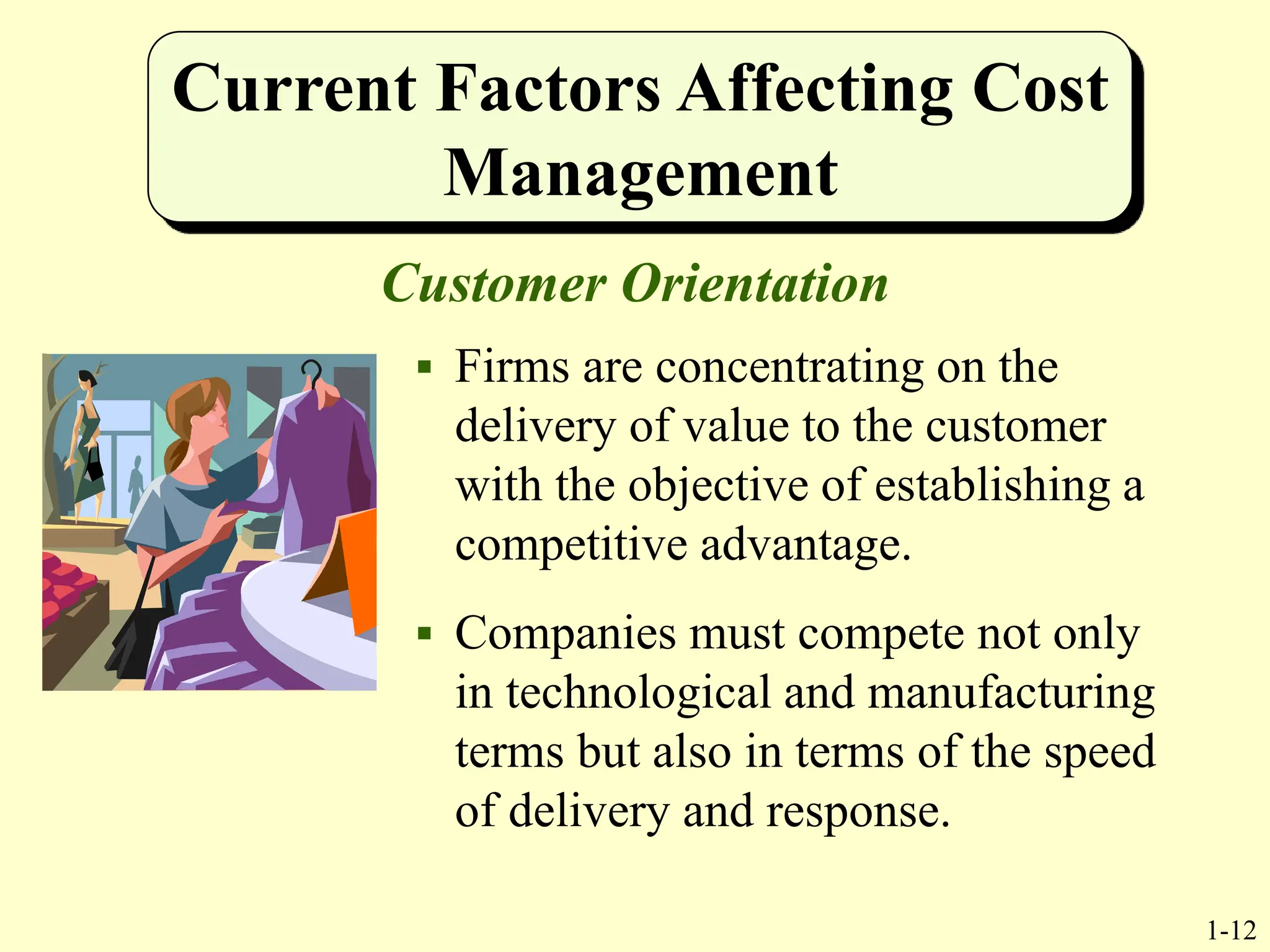 1-12
Current Factors Affecting Cost
Management
Customer Orientation
 Firms are concentrating on the
delivery of value to the customer
with the objective of establishing a
competitive advantage.
 Companies must compete not only
in technological and manufacturing
terms but also in terms of the speed
of delivery and response.
 