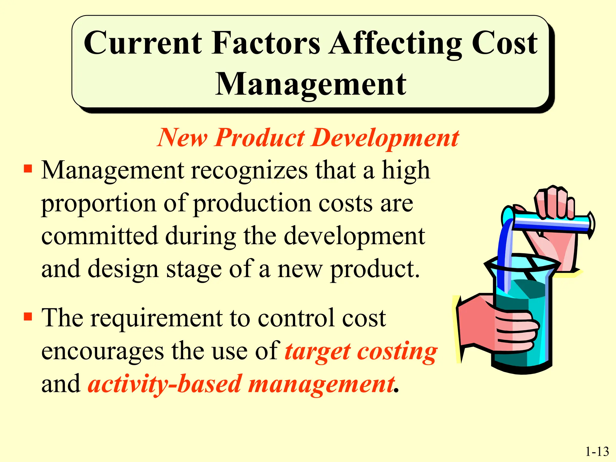 1-13
Current Factors Affecting Cost
Management
New Product Development
 Management recognizes that a high
proportion of production costs are
committed during the development
and design stage of a new product.
 The requirement to control cost
encourages the use of target costing
and activity-based management.
 
