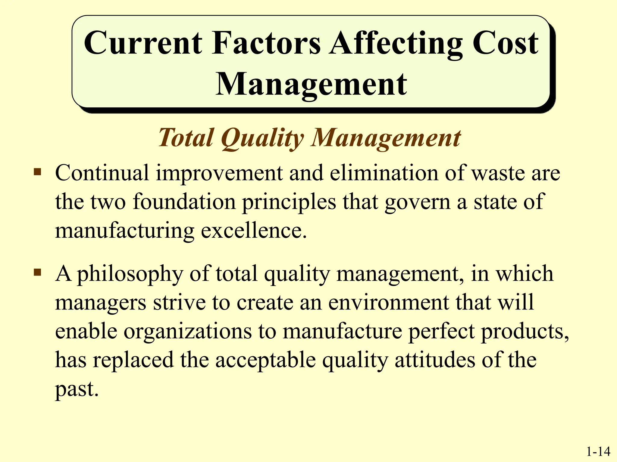 1-14
Current Factors Affecting Cost
Management
Total Quality Management
 Continual improvement and elimination of waste are
the two foundation principles that govern a state of
manufacturing excellence.
 A philosophy of total quality management, in which
managers strive to create an environment that will
enable organizations to manufacture perfect products,
has replaced the acceptable quality attitudes of the
past.
 