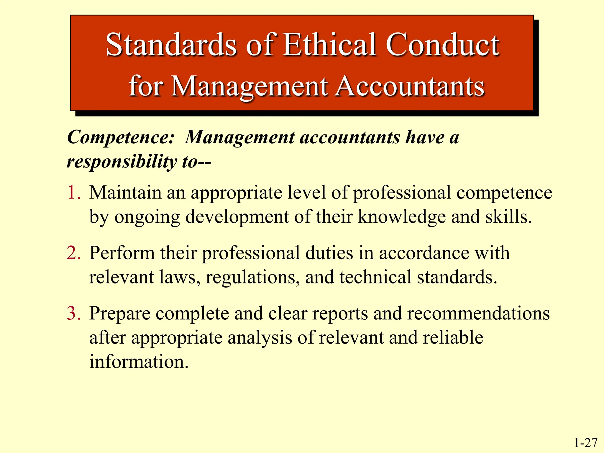 1-27
Standards of Ethical Conduct
for Management Accountants
Competence: Management accountants have a
responsibility to--
1. Maintain an appropriate level of professional competence
by ongoing development of their knowledge and skills.
2. Perform their professional duties in accordance with
relevant laws, regulations, and technical standards.
3. Prepare complete and clear reports and recommendations
after appropriate analysis of relevant and reliable
information.
 