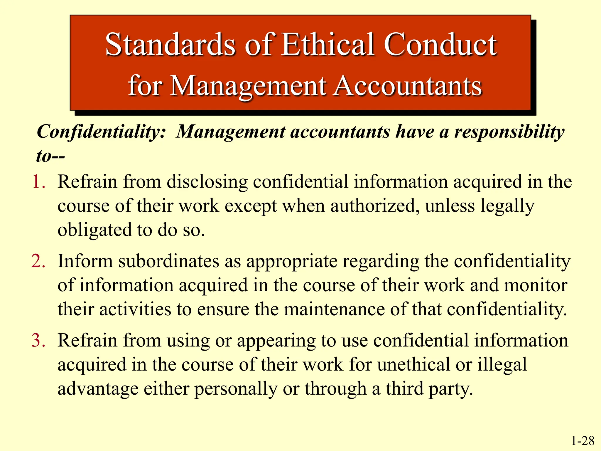 1-28
Standards of Ethical Conduct
for Management Accountants
Confidentiality: Management accountants have a responsibility
to--
1. Refrain from disclosing confidential information acquired in the
course of their work except when authorized, unless legally
obligated to do so.
2. Inform subordinates as appropriate regarding the confidentiality
of information acquired in the course of their work and monitor
their activities to ensure the maintenance of that confidentiality.
3. Refrain from using or appearing to use confidential information
acquired in the course of their work for unethical or illegal
advantage either personally or through a third party.
 