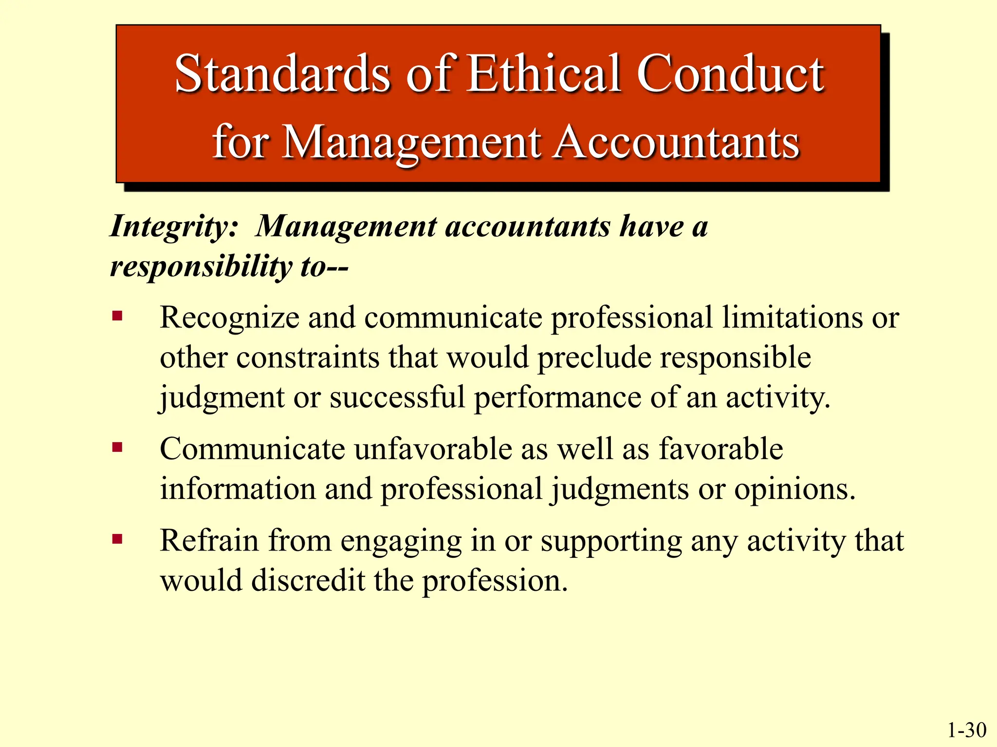 1-30
Standards of Ethical Conduct
for Management Accountants
Integrity: Management accountants have a
responsibility to--
 Recognize and communicate professional limitations or
other constraints that would preclude responsible
judgment or successful performance of an activity.
 Communicate unfavorable as well as favorable
information and professional judgments or opinions.
 Refrain from engaging in or supporting any activity that
would discredit the profession.
 