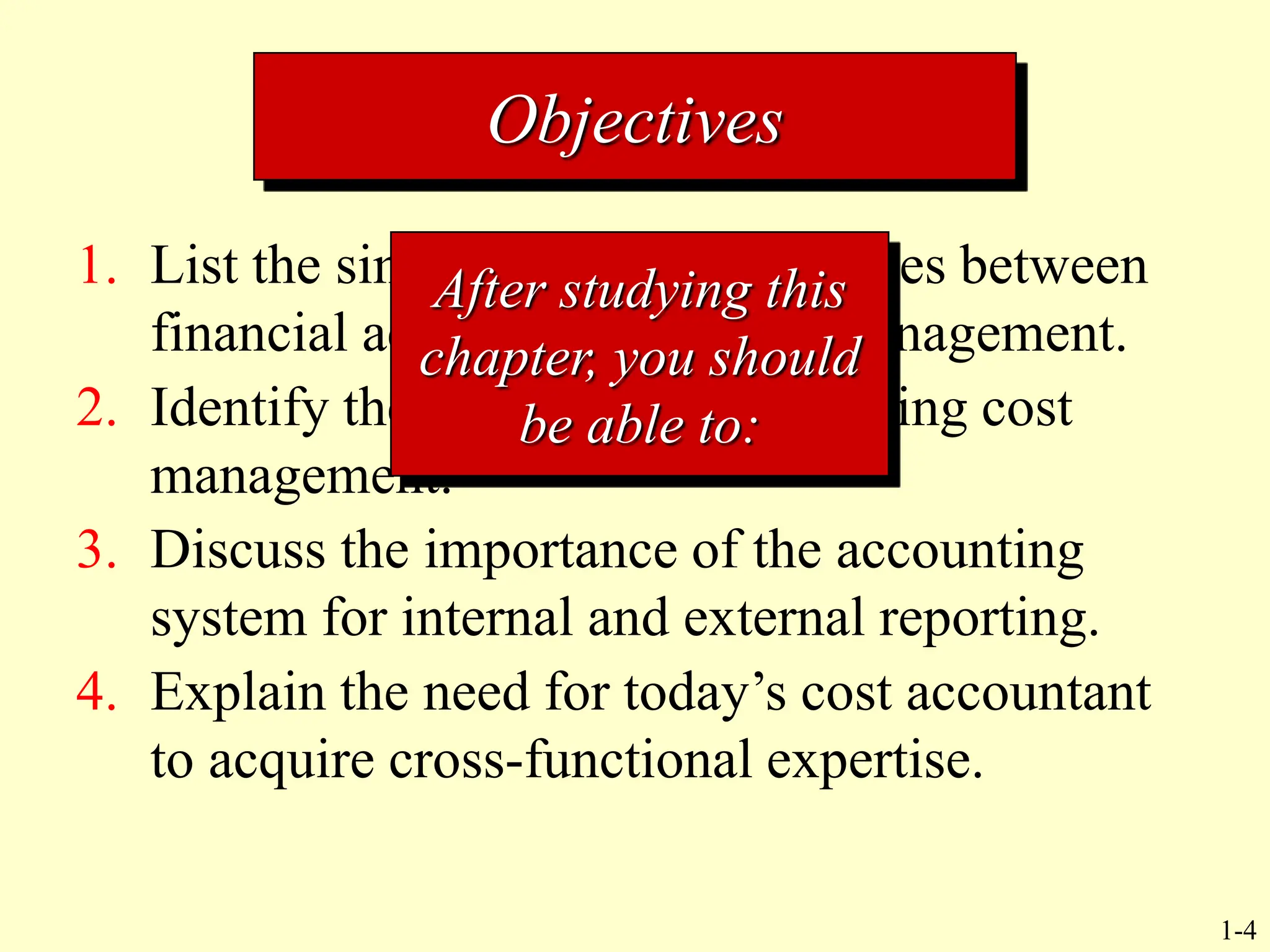 1-4
1. List the similarities and differences between
financial accounting and cost management.
2. Identify the current factors affecting cost
management.
3. Discuss the importance of the accounting
system for internal and external reporting.
4. Explain the need for today’s cost accountant
to acquire cross-functional expertise.
Objectives
After studying this
chapter, you should
be able to:
 