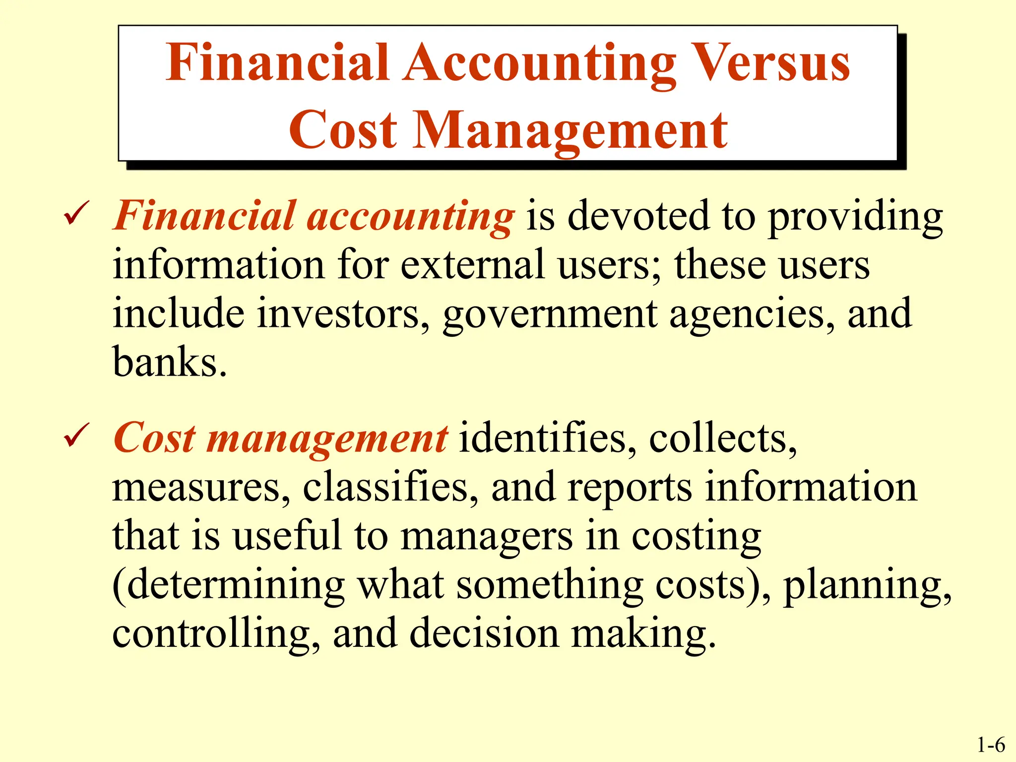 1-6
Financial Accounting Versus
Cost Management
 Financial accounting is devoted to providing
information for external users; these users
include investors, government agencies, and
banks.
 Cost management identifies, collects,
measures, classifies, and reports information
that is useful to managers in costing
(determining what something costs), planning,
controlling, and decision making.
 