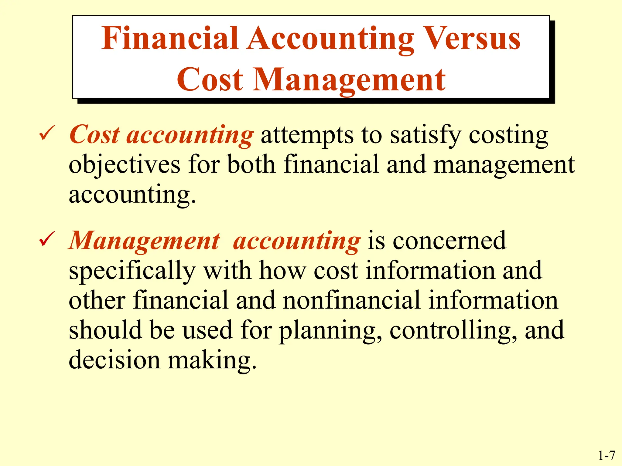 1-7
 Cost accounting attempts to satisfy costing
objectives for both financial and management
accounting.
 Management accounting is concerned
specifically with how cost information and
other financial and nonfinancial information
should be used for planning, controlling, and
decision making.
Financial Accounting Versus
Cost Management
 