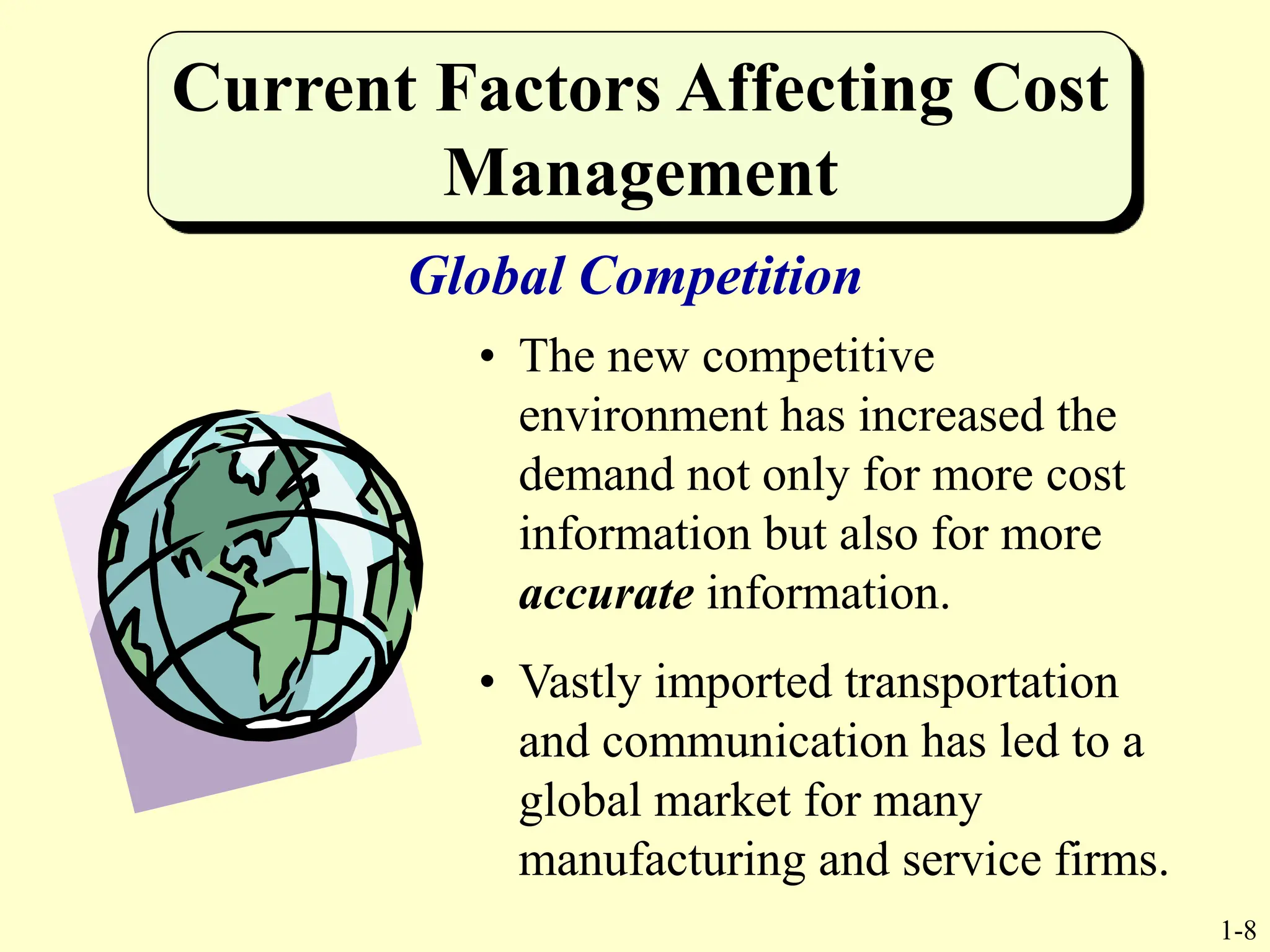 1-8
Current Factors Affecting Cost
Management
• The new competitive
environment has increased the
demand not only for more cost
information but also for more
accurate information.
• Vastly imported transportation
and communication has led to a
global market for many
manufacturing and service firms.
Global Competition
 