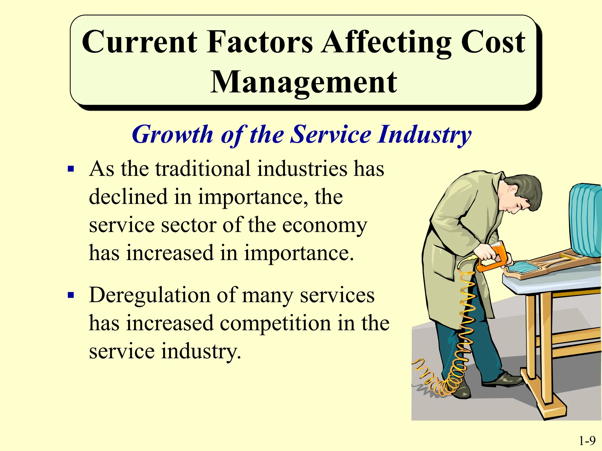 1-9
Current Factors Affecting Cost
Management
Growth of the Service Industry
 As the traditional industries has
declined in importance, the
service sector of the economy
has increased in importance.
 Deregulation of many services
has increased competition in the
service industry.
 