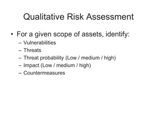 Qualitative Risk Assessment
• For a given scope of assets, identify:
– Vulnerabilities
– Threats
– Threat probability (Low / medium / high)
– Impact (Low / medium / high)
– Countermeasures
 