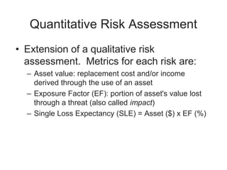 Quantitative Risk Assessment
• Extension of a qualitative risk
assessment. Metrics for each risk are:
– Asset value: replacement cost and/or income
derived through the use of an asset
– Exposure Factor (EF): portion of asset's value lost
through a threat (also called impact)
– Single Loss Expectancy (SLE) = Asset ($) x EF (%)
 