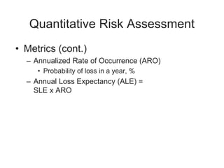 Quantitative Risk Assessment
• Metrics (cont.)
– Annualized Rate of Occurrence (ARO)
• Probability of loss in a year, %
– Annual Loss Expectancy (ALE) =
SLE x ARO
 