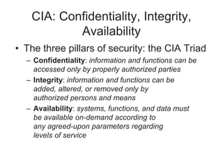 CIA: Confidentiality, Integrity,
Availability
• The three pillars of security: the CIA Triad
– Confidentiality: information and functions can be
accessed only by properly authorized parties
– Integrity: information and functions can be
added, altered, or removed only by
authorized persons and means
– Availability: systems, functions, and data must
be available on-demand according to
any agreed-upon parameters regarding
levels of service
 