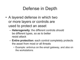 Defense in Depth
• A layered defense in which two
or more layers or controls are
used to protect an asset
– Heterogeneity: the different controls should
be different types, so as to better
resist attack
– Entire protection: each control completely protects
the asset from most or all threats
• Example: antivirus on the email gateway, and also on
the workstations
 
