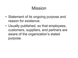 Mission
• Statement of its ongoing purpose and
reason for existence.
• Usually published, so that employees,
customers, suppliers, and partners are
aware of the organization’s stated
purpose.
 