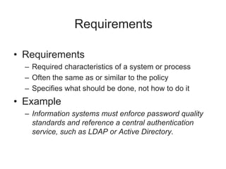 Requirements
• Requirements
– Required characteristics of a system or process
– Often the same as or similar to the policy
– Specifies what should be done, not how to do it
• Example
– Information systems must enforce password quality
standards and reference a central authentication
service, such as LDAP or Active Directory.
 