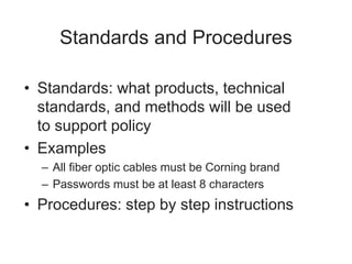 Standards and Procedures
• Standards: what products, technical
standards, and methods will be used
to support policy
• Examples
– All fiber optic cables must be Corning brand
– Passwords must be at least 8 characters
• Procedures: step by step instructions
 