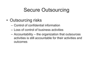 Secure Outsourcing
• Outsourcing risks
– Control of confidential information
– Loss of control of business activities
– Accountability – the organization that outsources
activities is still accountable for their activities and
outcomes
 