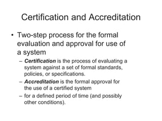 Certification and Accreditation
• Two-step process for the formal
evaluation and approval for use of
a system
– Certification is the process of evaluating a
system against a set of formal standards,
policies, or specifications.
– Accreditation is the formal approval for
the use of a certified system
– for a defined period of time (and possibly
other conditions).
 