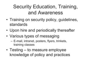 Security Education, Training,
and Awareness
• Training on security policy, guidelines,
standards
• Upon hire and periodically thereafter
• Various types of messaging
– E-mail, intranet, posters, flyers, trinkets,
training classes
• Testing – to measure employee
knowledge of policy and practices
 